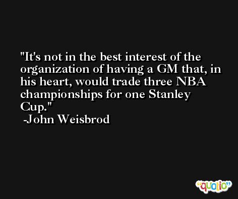 It's not in the best interest of the organization of having a GM that, in his heart, would trade three NBA championships for one Stanley Cup. -John Weisbrod