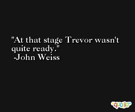 At that stage Trevor wasn't quite ready. -John Weiss