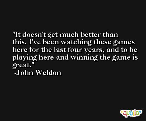 It doesn't get much better than this. I've been watching these games here for the last four years, and to be playing here and winning the game is great. -John Weldon