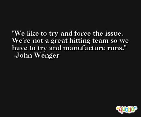 We like to try and force the issue. We're not a great hitting team so we have to try and manufacture runs. -John Wenger