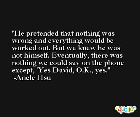 He pretended that nothing was wrong and everything would be worked out. But we knew he was not himself. Eventually, there was nothing we could say on the phone except, 'Yes David, O.K., yes. -Ancle Hsu