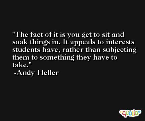 The fact of it is you get to sit and soak things in. It appeals to interests students have, rather than subjecting them to something they have to take. -Andy Heller