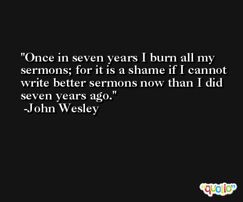 Once in seven years I burn all my sermons; for it is a shame if I cannot write better sermons now than I did seven years ago. -John Wesley