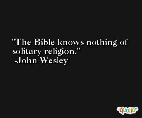 The Bible knows nothing of solitary religion. -John Wesley