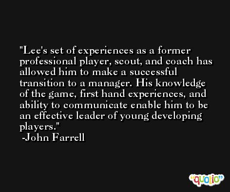 Lee's set of experiences as a former professional player, scout, and coach has allowed him to make a successful transition to a manager. His knowledge of the game, first hand experiences, and ability to communicate enable him to be an effective leader of young developing players. -John Farrell