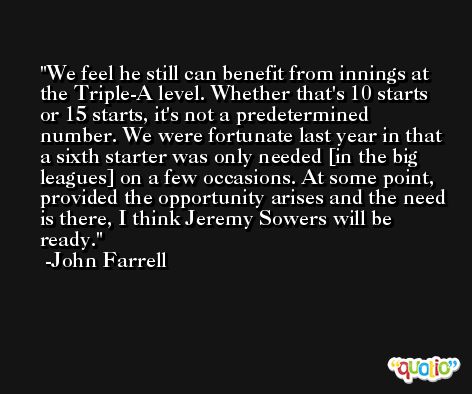 We feel he still can benefit from innings at the Triple-A level. Whether that's 10 starts or 15 starts, it's not a predetermined number. We were fortunate last year in that a sixth starter was only needed [in the big leagues] on a few occasions. At some point, provided the opportunity arises and the need is there, I think Jeremy Sowers will be ready. -John Farrell