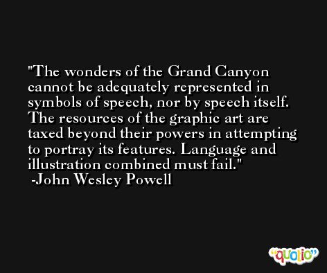 The wonders of the Grand Canyon cannot be adequately represented in symbols of speech, nor by speech itself. The resources of the graphic art are taxed beyond their powers in attempting to portray its features. Language and illustration combined must fail. -John Wesley Powell