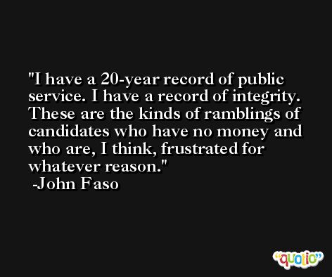 I have a 20-year record of public service. I have a record of integrity. These are the kinds of ramblings of candidates who have no money and who are, I think, frustrated for whatever reason. -John Faso