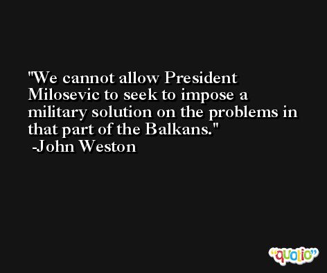 We cannot allow President Milosevic to seek to impose a military solution on the problems in that part of the Balkans. -John Weston