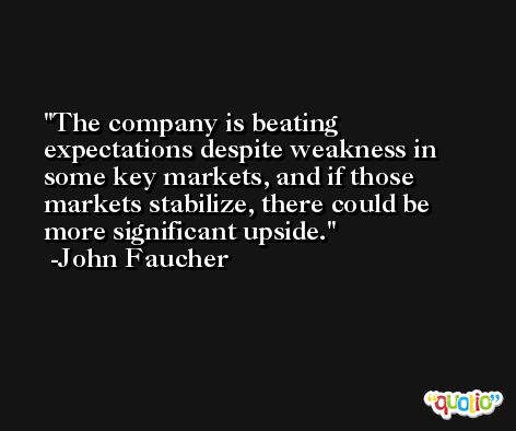 The company is beating expectations despite weakness in some key markets, and if those markets stabilize, there could be more significant upside. -John Faucher