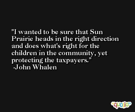 I wanted to be sure that Sun Prairie heads in the right direction and does what's right for the children in the community, yet protecting the taxpayers. -John Whalen
