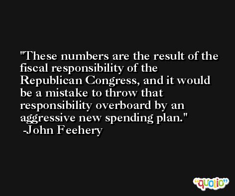 These numbers are the result of the fiscal responsibility of the Republican Congress, and it would be a mistake to throw that responsibility overboard by an aggressive new spending plan. -John Feehery