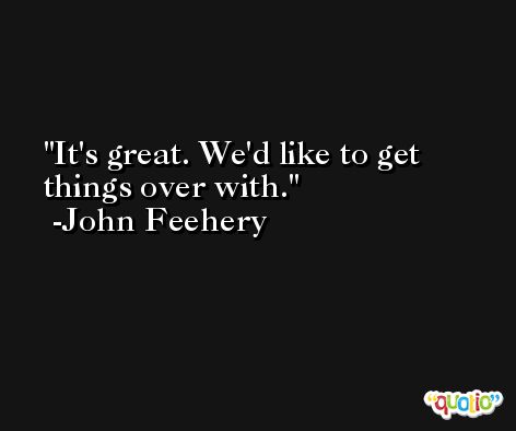 It's great. We'd like to get things over with. -John Feehery
