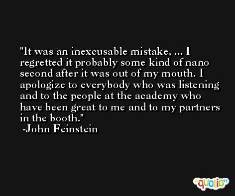 It was an inexcusable mistake, ... I regretted it probably some kind of nano second after it was out of my mouth. I apologize to everybody who was listening and to the people at the academy who have been great to me and to my partners in the booth. -John Feinstein