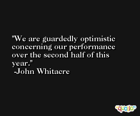 We are guardedly optimistic concerning our performance over the second half of this year. -John Whitacre