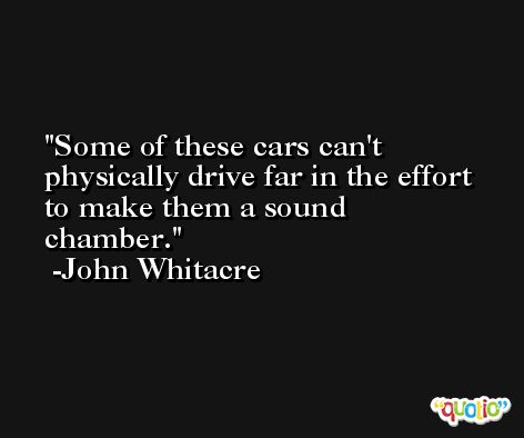 Some of these cars can't physically drive far in the effort to make them a sound chamber. -John Whitacre