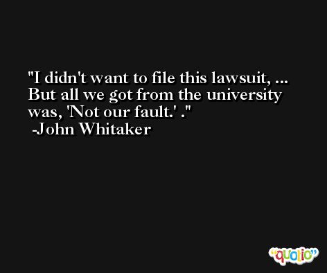 I didn't want to file this lawsuit, ... But all we got from the university was, 'Not our fault.' . -John Whitaker