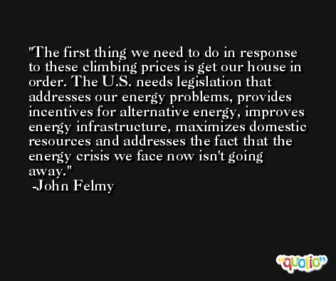 The first thing we need to do in response to these climbing prices is get our house in order. The U.S. needs legislation that addresses our energy problems, provides incentives for alternative energy, improves energy infrastructure, maximizes domestic resources and addresses the fact that the energy crisis we face now isn't going away. -John Felmy
