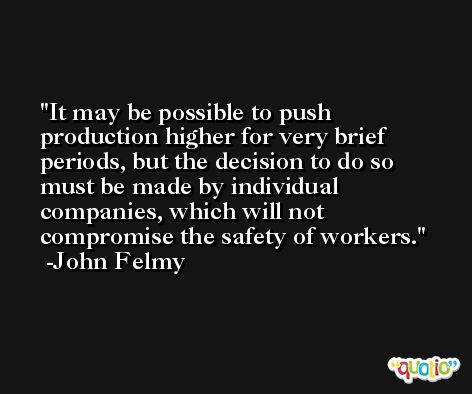 It may be possible to push production higher for very brief periods, but the decision to do so must be made by individual companies, which will not compromise the safety of workers. -John Felmy