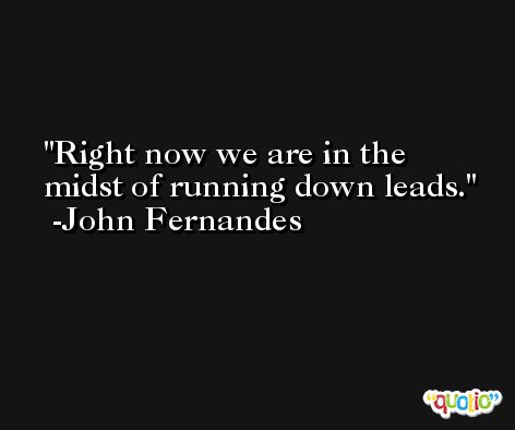 Right now we are in the midst of running down leads. -John Fernandes