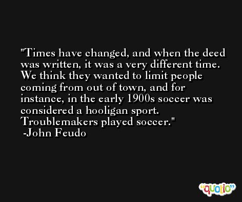 Times have changed, and when the deed was written, it was a very different time. We think they wanted to limit people coming from out of town, and for instance, in the early 1900s soccer was considered a hooligan sport. Troublemakers played soccer. -John Feudo