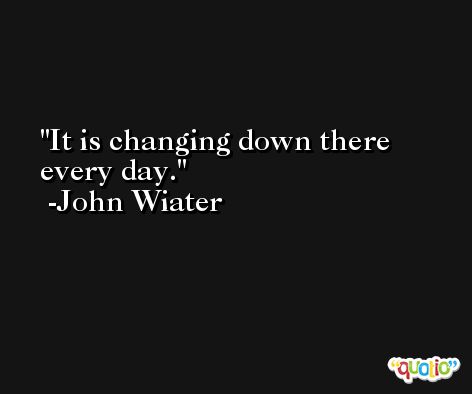 It is changing down there every day. -John Wiater