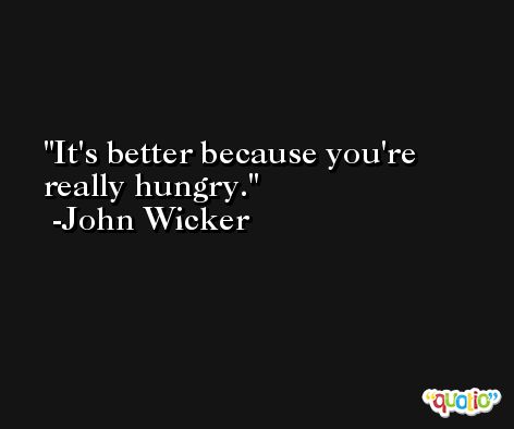 It's better because you're really hungry. -John Wicker