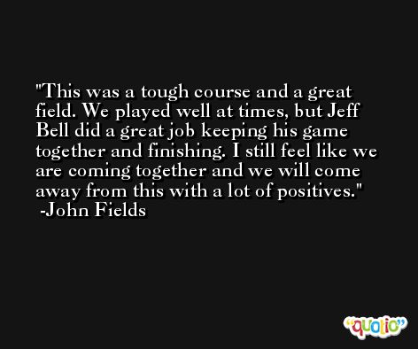 This was a tough course and a great field. We played well at times, but Jeff Bell did a great job keeping his game together and finishing. I still feel like we are coming together and we will come away from this with a lot of positives. -John Fields