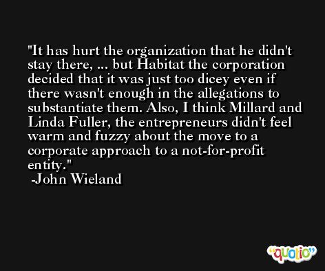 It has hurt the organization that he didn't stay there, ... but Habitat the corporation decided that it was just too dicey even if there wasn't enough in the allegations to substantiate them. Also, I think Millard and Linda Fuller, the entrepreneurs didn't feel warm and fuzzy about the move to a corporate approach to a not-for-profit entity. -John Wieland