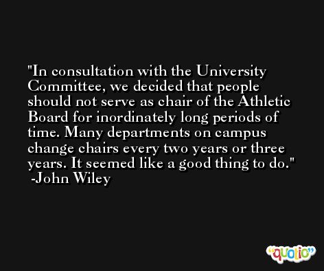 In consultation with the University Committee, we decided that people should not serve as chair of the Athletic Board for inordinately long periods of time. Many departments on campus change chairs every two years or three years. It seemed like a good thing to do. -John Wiley