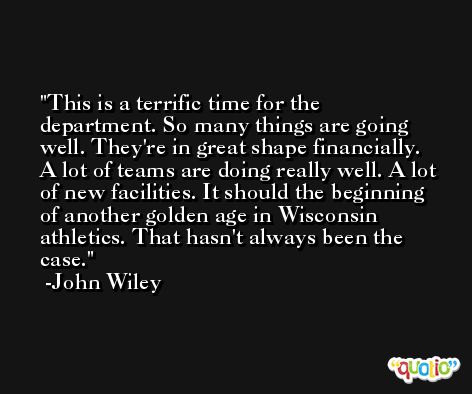 This is a terrific time for the department. So many things are going well. They're in great shape financially. A lot of teams are doing really well. A lot of new facilities. It should the beginning of another golden age in Wisconsin athletics. That hasn't always been the case. -John Wiley