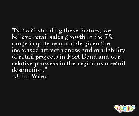 Notwithstanding these factors, we believe retail sales growth in the 7% range is quite reasonable given the increased attractiveness and availability of retail projects in Fort Bend and our relative prowess in the region as a retail destination. -John Wiley
