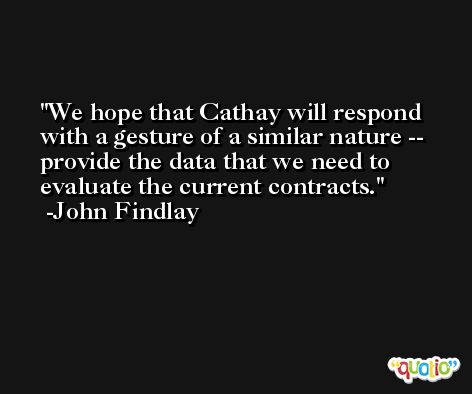 We hope that Cathay will respond with a gesture of a similar nature -- provide the data that we need to evaluate the current contracts. -John Findlay