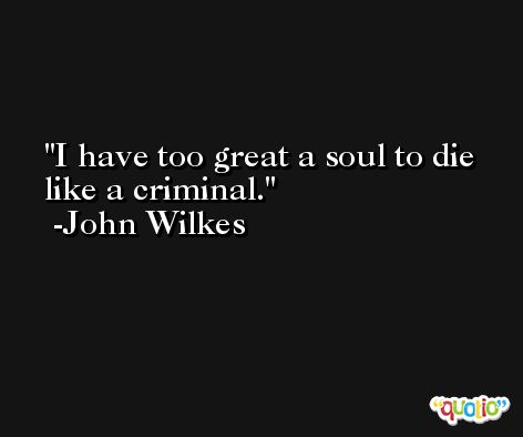 I have too great a soul to die like a criminal. -John Wilkes