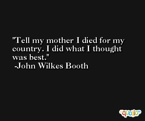 Tell my mother I died for my country. I did what I thought was best. -John Wilkes Booth