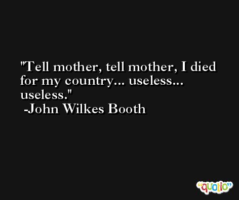 Tell mother, tell mother, I died for my country... useless... useless. -John Wilkes Booth