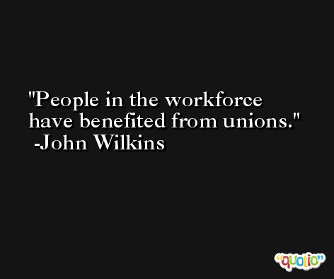People in the workforce have benefited from unions. -John Wilkins