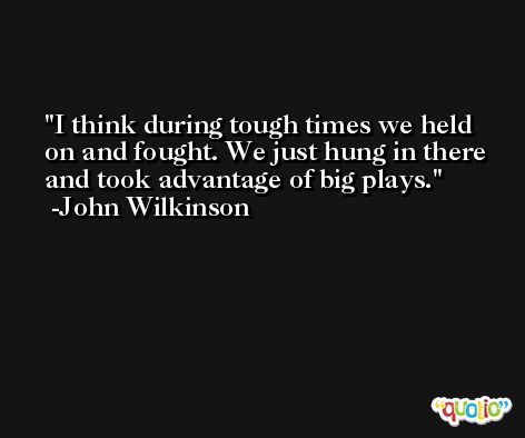 I think during tough times we held on and fought. We just hung in there and took advantage of big plays. -John Wilkinson
