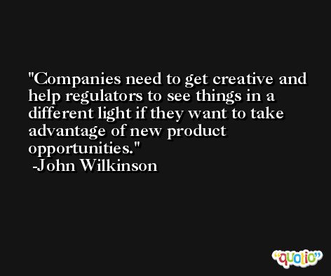Companies need to get creative and help regulators to see things in a different light if they want to take advantage of new product opportunities. -John Wilkinson