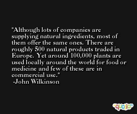 Although lots of companies are supplying natural ingredients, most of them offer the same ones. There are roughly 500 natural products traded in Europe. Yet around 100,000 plants are used locally around the world for food or medicine and few of these are in commercial use. -John Wilkinson