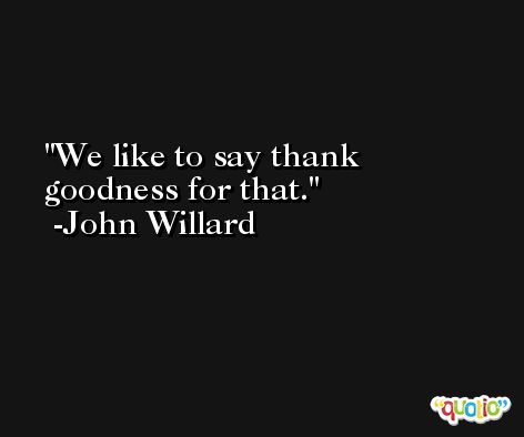 We like to say thank goodness for that. -John Willard