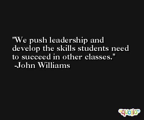 We push leadership and develop the skills students need to succeed in other classes. -John Williams
