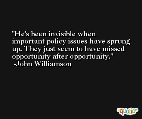 He's been invisible when important policy issues have sprung up. They just seem to have missed opportunity after opportunity. -John Williamson