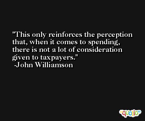 This only reinforces the perception that, when it comes to spending, there is not a lot of consideration given to taxpayers. -John Williamson