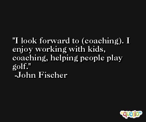 I look forward to (coaching). I enjoy working with kids, coaching, helping people play golf. -John Fischer