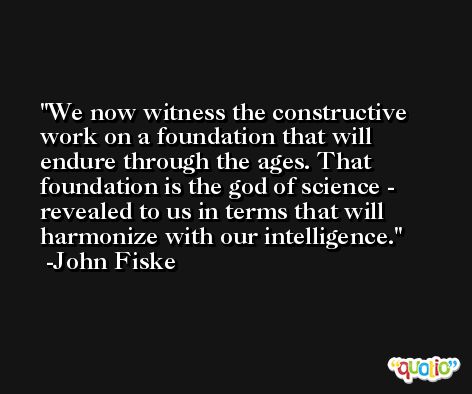 We now witness the constructive work on a foundation that will endure through the ages. That foundation is the god of science - revealed to us in terms that will harmonize with our intelligence. -John Fiske