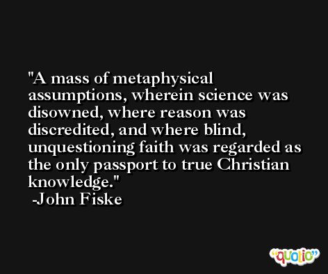 A mass of metaphysical assumptions, wherein science was disowned, where reason was discredited, and where blind, unquestioning faith was regarded as the only passport to true Christian knowledge. -John Fiske