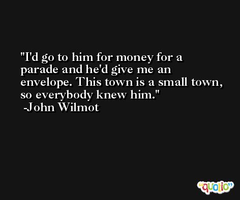 I'd go to him for money for a parade and he'd give me an envelope. This town is a small town, so everybody knew him. -John Wilmot