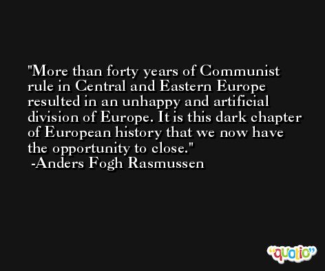 More than forty years of Communist rule in Central and Eastern Europe resulted in an unhappy and artificial division of Europe. It is this dark chapter of European history that we now have the opportunity to close. -Anders Fogh Rasmussen