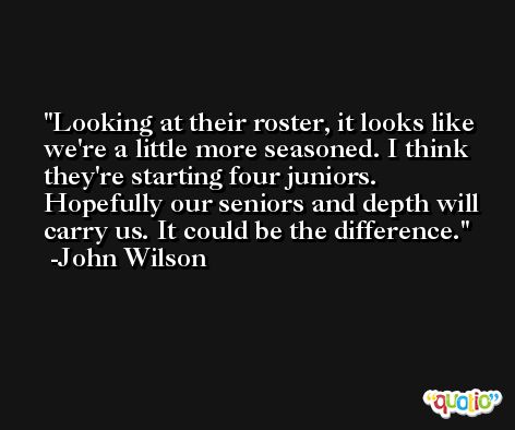 Looking at their roster, it looks like we're a little more seasoned. I think they're starting four juniors. Hopefully our seniors and depth will carry us. It could be the difference. -John Wilson